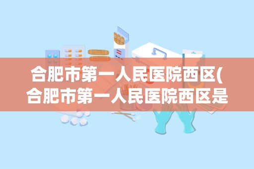 合肥市第一人民医院西区(合肥市第一人民医院西区是三甲医院吗)