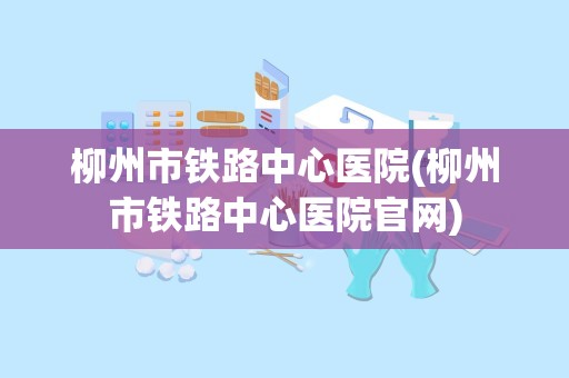 柳州市铁路中心医院(柳州市铁路中心医院官网)