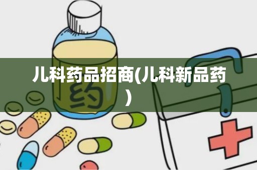 儿科药品招商(儿科新品药)