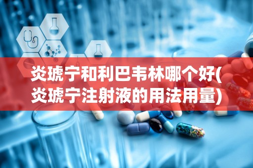 炎琥宁和利巴韦林哪个好(炎琥宁注射液的用法用量)