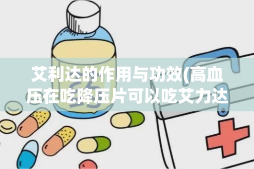 艾利达的作用与功效(高血压在吃降压片可以吃艾力达吗)