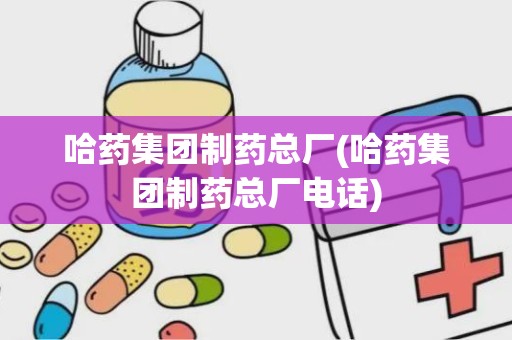 哈药集团制药总厂(哈药集团制药总厂电话)