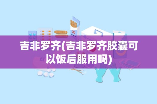 吉非罗齐(吉非罗齐胶囊可以饭后服用吗)