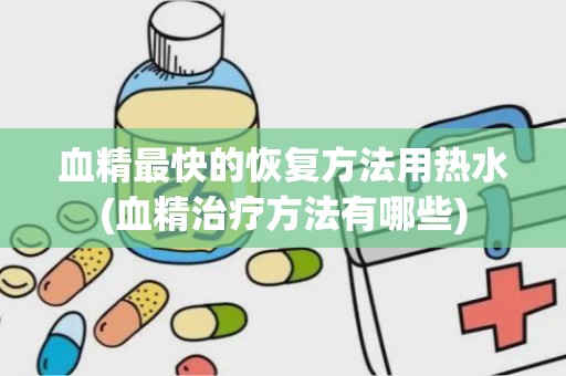 血精最快的恢复方法用热水(血精治疗方法有哪些)