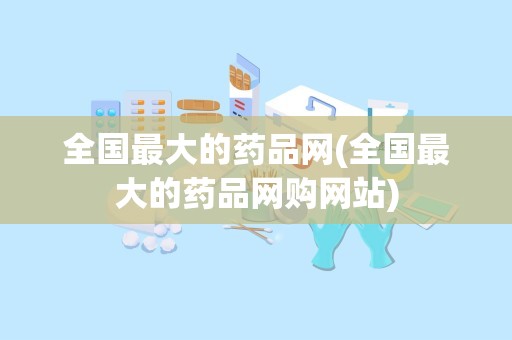 全国最大的药品网(全国最大的药品网购网站)