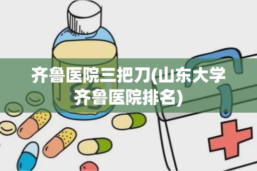 齐鲁医院三把刀(山东大学齐鲁医院排名)