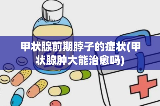 甲状腺前期脖子的症状(甲状腺肿大能治愈吗)