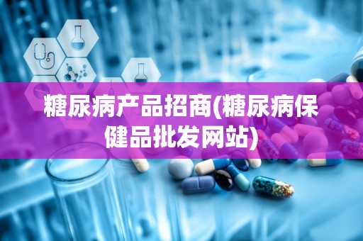 糖尿病产品招商(糖尿病保健品批发网站)