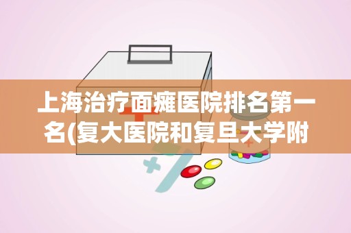 上海治疗面瘫医院排名第一名(复大医院和复旦大学附属医院一样吗)