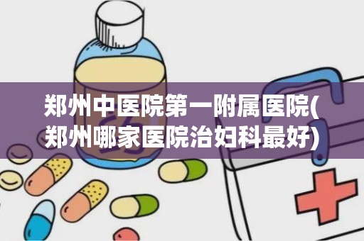 郑州中医院第一附属医院(郑州哪家医院治妇科最好)