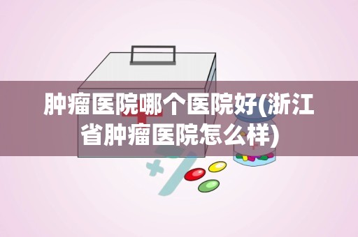 肿瘤医院哪个医院好(浙江省肿瘤医院怎么样)