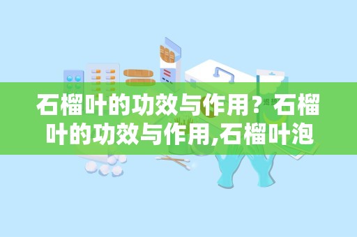 石榴叶的功效与作用？石榴叶的功效与作用,石榴叶泡水喝的功效与副作用