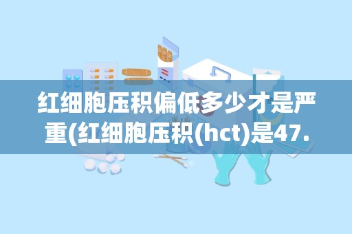 红细胞压积偏低多少才是严重(红细胞压积(hct)是47.1什么意思)