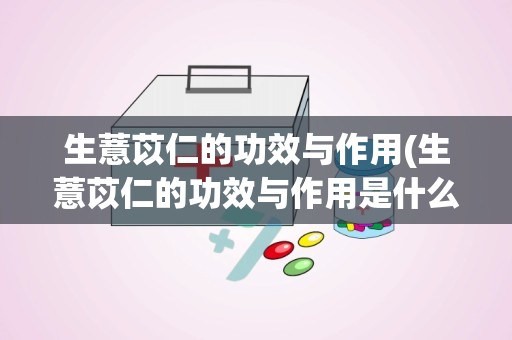 生薏苡仁的功效与作用(生薏苡仁的功效与作用是什么)