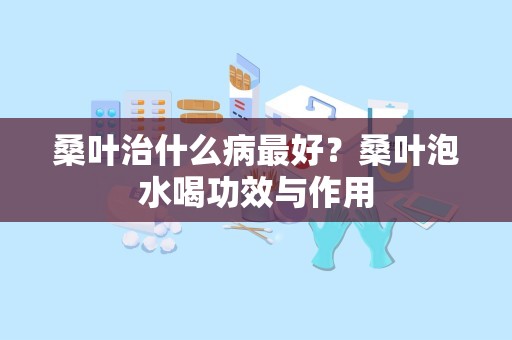 桑叶治什么病最好？桑叶泡水喝功效与作用