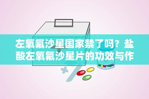 左氧氟沙星国家禁了吗？盐酸左氧氟沙星片的功效与作用