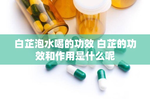 白芷泡水喝的功效 白芷的功效和作用是什么呢