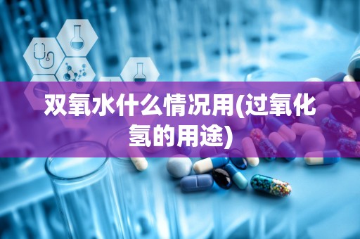 双氧水什么情况用(过氧化氢的用途)