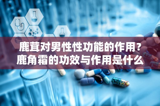 鹿茸对男性性功能的作用？鹿角霜的功效与作用是什么