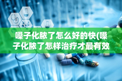 嗓子化脓了怎么好的快(嗓子化脓了怎样治疗才最有效)