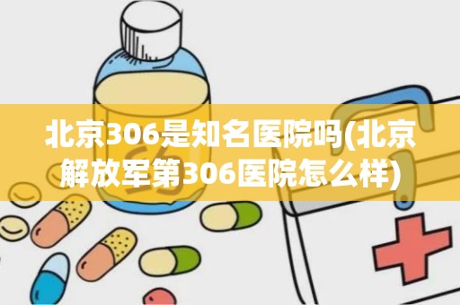 北京306是知名医院吗(北京解放军第306医院怎么样)