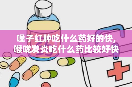 嗓子红肿吃什么药好的快,喉咙发炎吃什么药比较好快