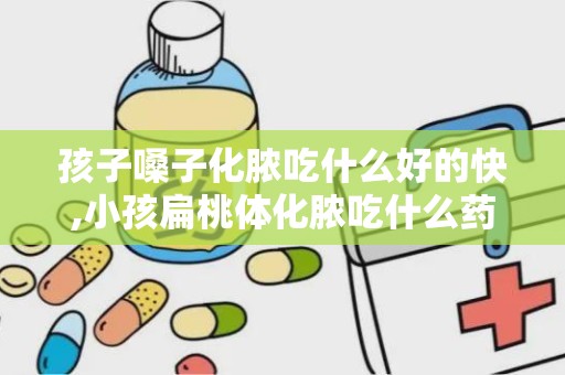 孩子嗓子化脓吃什么好的快,小孩扁桃体化脓吃什么药好的快点，急急急