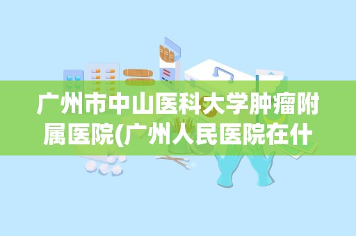 广州市中山医科大学肿瘤附属医院(广州人民医院在什么位置)