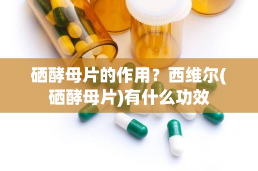 硒酵母片的作用？西维尔(硒酵母片)有什么功效