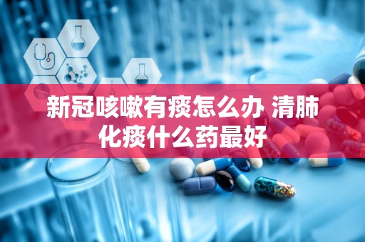 新冠咳嗽有痰怎么办 清肺化痰什么药最好