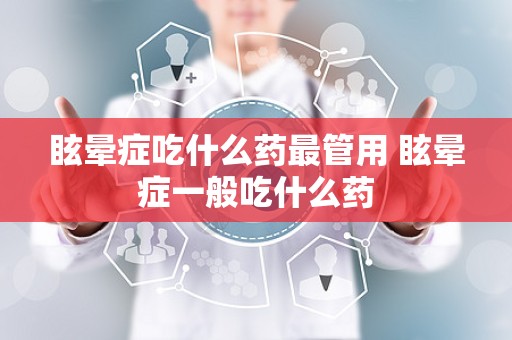 眩晕症吃什么药最管用 眩晕症一般吃什么药