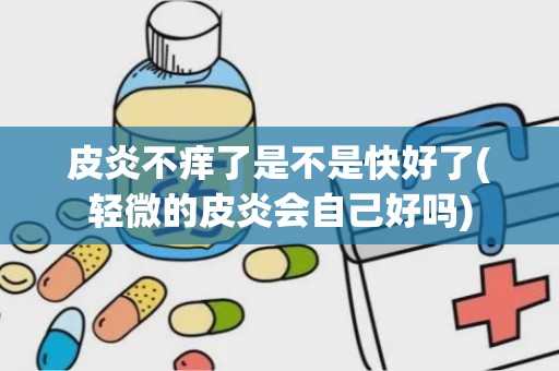 皮炎不痒了是不是快好了(轻微的皮炎会自己好吗)