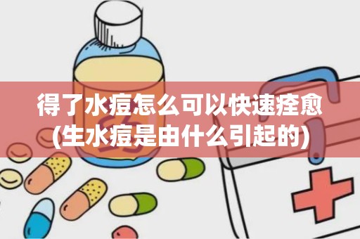 得了水痘怎么可以快速痊愈(生水痘是由什么引起的)