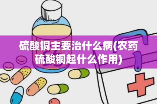 硫酸铜主要治什么病(农药硫酸铜起什么作用)