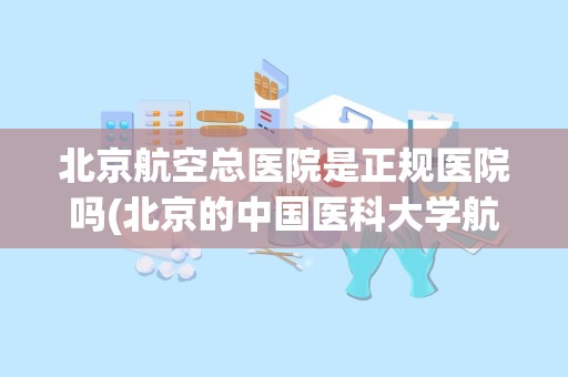 北京航空总医院是正规医院吗(北京的中国医科大学航空总医院正规吗)