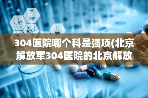 304医院哪个科是强项(北京解放军304医院的北京解放军304医院简介)