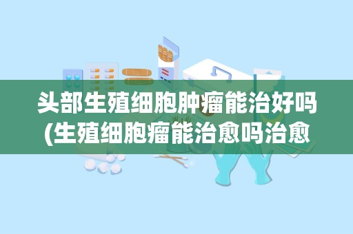 头部生殖细胞肿瘤能治好吗(生殖细胞瘤能治愈吗治愈的几率是多大跪求。。。)