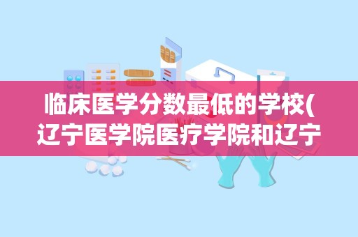 临床医学分数最低的学校(辽宁医学院医疗学院和辽宁医学院有什么关系)