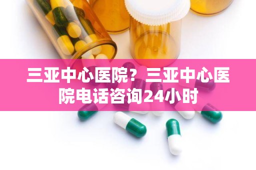 三亚中心医院？三亚中心医院电话咨询24小时