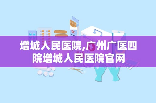 增城人民医院,广州广医四院增城人民医院官网