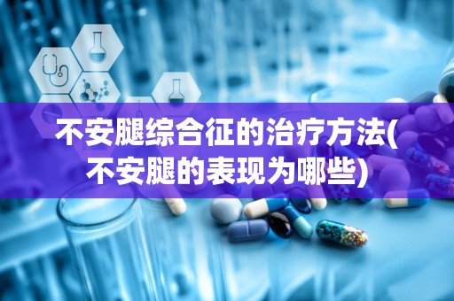 不安腿综合征的治疗方法(不安腿的表现为哪些)