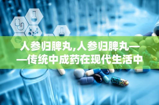 人参归脾丸,人参归脾丸——传统中成药在现代生活中的应用与价值