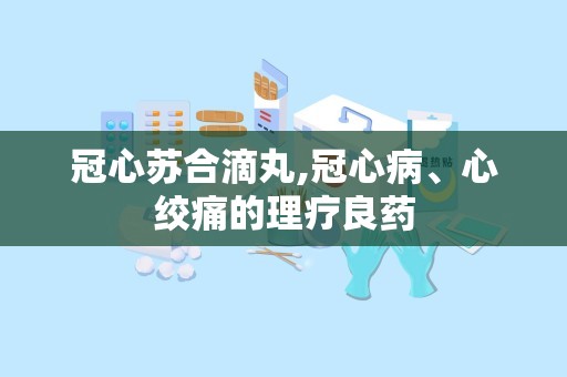 冠心苏合滴丸,冠心病、心绞痛的理疗良药