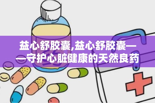 益心舒胶囊,益心舒胶囊——守护心脏健康的天然良药