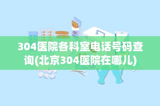 304医院各科室电话号码查询(北京304医院在哪儿)