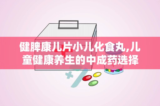 健脾康儿片小儿化食丸,儿童健康养生的中成药选择