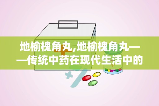 地榆槐角丸,地榆槐角丸——传统中药在现代生活中的应用