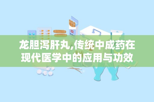 龙胆泻肝丸,传统中成药在现代医学中的应用与功效