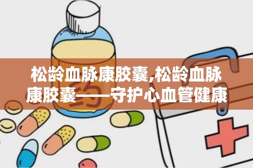 松龄血脉康胶囊,松龄血脉康胶囊——守护心血管健康的天然良药