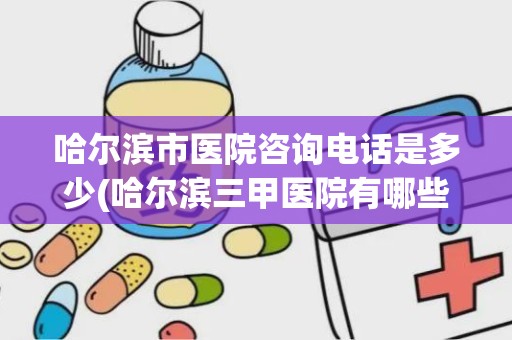 哈尔滨市医院咨询电话是多少(哈尔滨三甲医院有哪些)